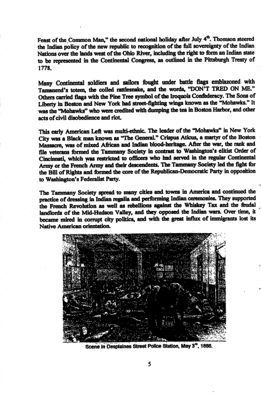 Feast of the Common Man,” the second national boliday afer July 4. Thomson steered the Indian policy of the new republic o recogaition of the full sovercigaty of the Indien ‘Nations over the lands west of the Ohio Rive, including the right 10 form an Indian state 1 be represented in the Continental Congress, as outlined in the Pitsburgh Treaty of 7.  Many Continental soldiers and sailors fought under battle flags embiazoned with Tamanend’s totem, the colled ratlesnake, and the words, “DON’T TRED ON ME." Others carred fiags with the Pine Tree symbol of the Iroquois Confederacy. The Sons of Liberty in Boston and New York had street-fighting wings known as the “Mohawis.” It ‘was the “Mohawks” who were credited with dumping the tea in Boston Harbor, and other acts of civi disobedience and riot.  This early American Left was multi-ethaic. The leader of the “Mohawks” in New York City was & Black man known ss “The General.” Crispus Aticus, a martyr of the Boston ‘Massacre, was of mixed Aftican and Indian biood-heritage. After the war, the rank and file veterans formed the Tammany Society in contrast 10 Washington’s eltist Order of Cincinnati, which was restricted o officers who had served in the regular Continental Army o the French Army and theie descendents. The Tammany Socisty led the fight for the BIll of Rights and formed the core of the Republican-Democrati Party in opposition to Washington’s Federalis Party.  ‘The Tammany Society spread to many cities and towns in America and coutinued the practioe of dressing in Indian regalia and pecforming Indian ceremonies. They supported the French Revolution as well as rebellions against the Whiskey Tax and the feudal landlords of the Mid-Hudson Valley, and they opposed the Indian wars. Over time, it became mired in corrupt ciy poliics, and with the great influx of immigrants lost its Native American orientation.  ‘Scen in Desplaines Street Poce Staton, May 3, 188  5 
